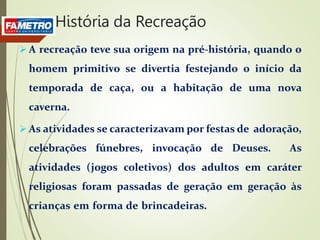  A recreação teve sua origem na pré-história, quando o
homem primitivo se divertia festejando o início da
temporada de caça, ou a habitação de uma nova
caverna.
 As atividades se caracterizavam por festas de adoração,
celebrações fúnebres, invocação de Deuses. As
atividades (jogos coletivos) dos adultos em caráter
religiosas foram passadas de geração em geração às
crianças em forma de brincadeiras.
História da Recreação
 