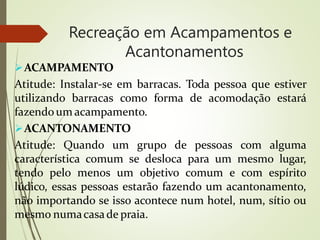 Recreação em Acampamentos e
Acantonamentos
ACAMPAMENTO
Atitude: Instalar-se em barracas. Toda pessoa que estiver
utilizando barracas como forma de acomodação estará
fazendoum acampamento.
ACANTONAMENTO
Atitude: Quando um grupo de pessoas com alguma
característica comum se desloca para um mesmo lugar,
tendo pelo menos um objetivo comum e com espírito
lúdico, essas pessoas estarão fazendo um acantonamento,
não importando se isso acontece num hotel, num, sítio ou
mesmo numacasade praia.
 