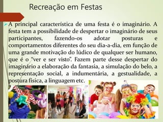 Recreação em Festas
A principal característica de uma festa é o imaginário. A
festa tem a possibilidade de despertar o imaginário de seus
participantes, fazendo-os adotar posturas e
comportamentos diferentes do seu dia-a-dia, em função de
uma grande motivação do lúdico de qualquer ser humano,
que é o “ver e ser visto”. Fazem parte desse despertar do
imaginário a elaboração da fantasia, a simulação do belo, a
representação social, a indumentária, a gestualidade, a
postura física, a linguagem etc.
 