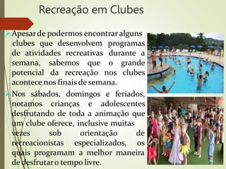 Recreação em Clubes
Apesarde podermos encontraralguns
de atividades recreativas
clubes que desenvolvem programas
durante a
semana, sabemos que o grande
potencial da recreação nos clubes
acontece nos finais de semana.
Nos sábados, domingos e feriados,
notamos crianças e adolescentes
desfrutando de toda a animação que
um clube oferece, inclusive muitas
vezes sob
recreacionistas
orientação de
especializados, os
quais programam a melhor maneira
de desfrutaro tempo livre.
 