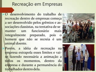 Recreação em Empresas
O desenvolvimento do trabalho de
recreação dentro de empresas começa
a ser desenvolvido pelos grêmios e as-
sociações classistas, na tentativa de se
manter um mais
integralmente
funcionário
preparado, pois o
homem que não se recreia é um
animal doente.
Porém, a idéia de recreação na
empresa extrapola esses limites e vai-
se fazendo necessária a animação a
todos os momentos, dentro da
empresa e durante a permanência do
trabalhadordentrodela.
 