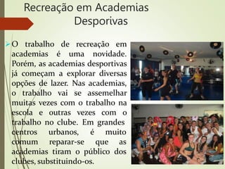 Recreação em Academias
Desporivas
O trabalho de recreação em
academias é uma novidade.
Porém, as academias desportivas
já começam a explorar diversas
opções de lazer. Nas academias,
o trabalho vai se assemelhar
muitas vezes com o trabalho na
escola e outras vezes com o
trabalho no clube. Em grandes
centros
comum
urbanos, é muito
reparar-se que as
academias tiram o público dos
clubes, substituindo-os.
 