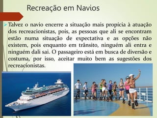 Recreação em Navios
Talvez o navio encerre a situação mais propícia à atuação
dos recreacionistas, pois, as pessoas que ali se encontram
estão numa situação de expectativa e as opções não
existem, pois enquanto em trânsito, ninguém ali entra e
ninguém dali sai. O passageiro está em busca de diversão e
costuma, por isso, aceitar muito bem as sugestões dos
recreacionistas.
 