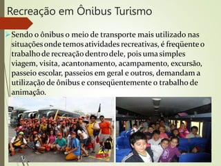 Recreação em Ônibus Turismo
Sendo o ônibus o meio de transporte mais utilizado nas
situaçõesonde temosatividades recreativas, é freqüenteo
trabalhode recreaçãodentrodele, pois umasimples
viagem, visita, acantonamento, acampamento, excursão,
passeio escolar, passeios em geral e outros, demandam a
utilização de ônibus e conseqüentemente o trabalho de
animação.
 