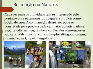 Recreação na Natureza
Cada vez mais os indivíduos tem se interessado pelo
contatocom a naturezae tudooqueela propiciacomo
opção de lazer. A confirmação desse fato pode ser
constatada pela procura cada vez maior por atividades e
esportesalternativos, tambémconhecidos comoesportes
radicais. Podemoscitarcomoexemplo rafting, canoagem,
alpinismo, surf, rapel, mergulhoetc.
 
