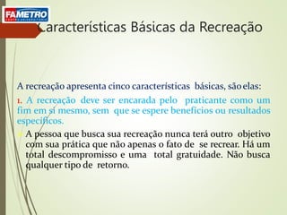 Características Básicas da Recreação
A recreação apresenta cinco características básicas, sãoelas:
1. A recreação deve ser encarada pelo praticante como um
fim em si mesmo, sem que se espere benefícios ou resultados
específicos.
 A pessoa que busca sua recreação nunca terá outro objetivo
com sua prática que não apenas o fato de se recrear. Há um
total descompromisso e uma total gratuidade. Não busca
qualquer tipo de retorno.
 