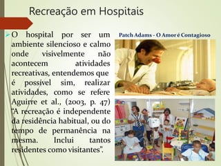 Recreação em Hospitais
O hospital por ser um
ambiente silencioso e calmo
onde visivelmente não
acontecem atividades
recreativas, entendemos que
é possível
atividades,
sim, realizar
como se refere
Aguirre et al., (2003, p. 47)
“A recreação é independente
da residência habitual, ou do
tempo de permanência na
mesma. Inclui tantos
residentes como visitantes”.
Patch Adams - O Amoré Contagioso
 