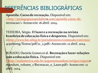 REFERÊNCIAS BIBLIOGRÁFICAS
Apostila: Cursode recreação. Disponível em:
<http://pedagogiaaopedaletra.com/apostila-curso-de-
recreacao/> Acessoem: 16 abril. 2014.
TEIXEIRA, Sérgio. O lazerea recreação na revista
brasileiradeeducação física edesportos. Disponível em:
<http://www.fae.ufmg.br/portalmineiro/conteudo/externos/
4cpehemg/Textos/pdf/1c_2.pdf> Acessoem: 12 abril. 2014.
ROSADO, Daniela Gomes et al. Recreaçãoe lazer-relações
com aeducação física. Disponível em:
<http://sudamerica.edu.br/argumentandum/artigos/argume
ntandum_volume_1/Recreacao_e_Lazer.pdf> Acesso em: 12
abril. 2014.
 
