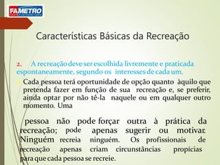 Características Básicas da Recreação
2. A recreaçãodeveserescolhida livremente e praticada
espontaneamente, segundo os interessesdecadaum.
 Cada pessoa terá oportunidade de opção quanto àquilo que
pretenda fazer em função de sua recreação e, se preferir,
ainda optar por não tê-la naquele ou em qualquer outro
momento. Uma
pessoa não pode forçar
apenas
outra à prática da
sugerir ou motivar.
recreação;
Ninguém
pode
recreia ninguém. Os profissionais de
recreação apenas criam circunstâncias propícias
paraquecada pessoa se recreie.
 