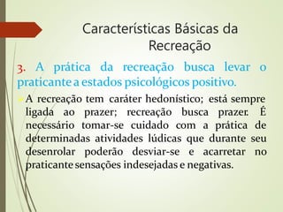 Características Básicas da
Recreação
3. A prática da recreação busca levar o
praticantea estados psicológicos positivo.
A recreação tem caráter hedonístico; está sempre
ligada ao prazer; recreação busca
necessário tomar-se cuidado com a
prazer. É
prática de
determinadas atividades lúdicas que durante seu
desenrolar poderão desviar-se e acarretar no
praticantesensações indesejadas e negativas.
 