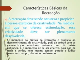 Características Básicas da
Recreação
4. A recreação deve serde natureza a propiciar
à pessoa exercício da criatividade. Na medida
em que se ofereça estimulação, essa
deve ser plenamente
criatividade
desenvolvida.
O momento da prática da recreação é propício ao
desenvolvimento da criatividade, pois de acordo com as
características anteriores, notamos que não existe
cobrança, É o momento de se ser criativo, pois não há
nada a perder, nem mesmo tempo, porque é lúdico
passar-se o tempo, não importando como.
 