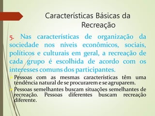 Características Básicas da
Recreação
5. Nas características de organização da
sociedade nos níveis econômicos, sociais,
políticos e culturais em geral, a recreação de
cada grupo é escolhida de acordo com os
interesses comuns dos participantes.
Pessoas com as mesmas características têm uma
tendência natural de se procurareme seagruparem.
Pessoas semelhantes buscam situações semelhantes de
recreação. Pessoas diferentes buscam recreação
diferente.
 