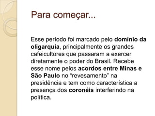 Para começar...

Esse período foi marcado pelo domínio da
oligarquia, principalmente os grandes
cafeicultores que passaram a exercer
diretamente o poder do Brasil. Recebe
esse nome pelos acordos entre Minas e
São Paulo no “revesamento” na
presidência e tem como característica a
presença dos coronéis interferindo na
política.
 