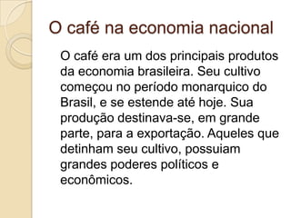 O café na economia nacional
 O café era um dos principais produtos
 da economia brasileira. Seu cultivo
 começou no período monarquico do
 Brasil, e se estende até hoje. Sua
 produção destinava-se, em grande
 parte, para a exportação. Aqueles que
 detinham seu cultivo, possuiam
 grandes poderes políticos e
 econômicos.
 