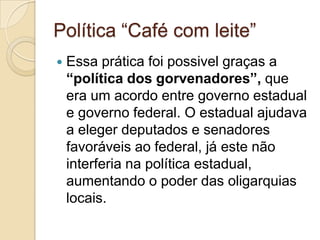 Política “Café com leite”
   Essa prática foi possivel graças a
    “política dos gorvenadores”, que
    era um acordo entre governo estadual
    e governo federal. O estadual ajudava
    a eleger deputados e senadores
    favoráveis ao federal, já este não
    interferia na política estadual,
    aumentando o poder das oligarquias
    locais.
 
