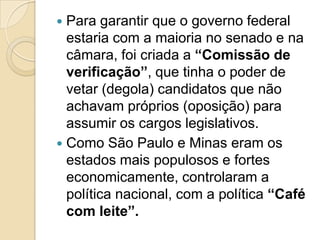  Para garantir que o governo federal
  estaria com a maioria no senado e na
  câmara, foi criada a “Comissão de
  verificação”, que tinha o poder de
  vetar (degola) candidatos que não
  achavam próprios (oposição) para
  assumir os cargos legislativos.
 Como São Paulo e Minas eram os
  estados mais populosos e fortes
  economicamente, controlaram a
  política nacional, com a política “Café
  com leite”.
 
