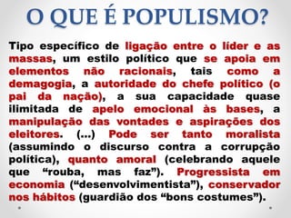 O QUE É POPULISMO?
Tipo específico de ligação entre o líder e as
massas, um estilo político que se apoia em
elementos não racionais, tais como a
demagogia, a autoridade do chefe político (o
pai da nação), a sua capacidade quase
ilimitada de apelo emocional às bases, a
manipulação das vontades e aspirações dos
eleitores. (...) Pode ser tanto moralista
(assumindo o discurso contra a corrupção
política), quanto amoral (celebrando aquele
que “rouba, mas faz”). Progressista em
economia (“desenvolvimentista”), conservador
nos hábitos (guardião dos “bons costumes”).
 