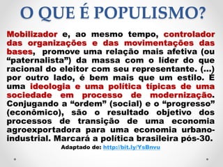 O QUE É POPULISMO?
Mobilizador e, ao mesmo tempo, controlador
das organizações e das movimentações das
bases, promove uma relação mais afetiva (ou
“paternalista”) da massa com o líder do que
racional do eleitor com seu representante. (...)
por outro lado, é bem mais que um estilo. É
uma ideologia e uma política típicas de uma
sociedade em processo de modernização.
Conjugando a “ordem” (social) e o “progresso”
(econômico), são o resultado objetivo dos
processos de transição de uma economia
agroexportadora para uma economia urbano-
industrial. Marcará a política brasileira pós-30.
Adaptado de: http://bit.ly/YsBnvu
 