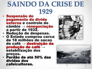 SAINDO DA CRISE DE
1929
• Suspensão do
pagamento da dívida
externa e controle do
câmbio → renegociação
a partir de 1932.
• Redução de despesas.
• O Estado comprou cerca
de 18 milhões de sacas
de café → destruição da
produção de café →
estabilização dos
preços.
• Perdão de até 50% das
dívidas dos
cafeicultores. 12
 