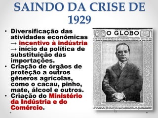 SAINDO DA CRISE DE
1929
• Diversificação das
atividades econômicas
→ incentivo à indústria
→ início da política de
substituição das
importações.
• Criação de órgãos de
proteção a outros
gêneros agrícolas,
como o cacau, pinho,
mate, álcool e outros.
• Criação do Ministério
da Indústria e do
Comércio. 13
 