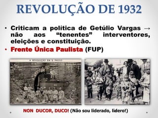 REVOLUÇÃO DE 1932
• Criticam a política de Getúlio Vargas →
não aos “tenentes” interventores,
eleições e constituição.
• Frente Única Paulista (FUP)
NON DUCOR, DUCO! (Não sou liderado, lidero!)15
 