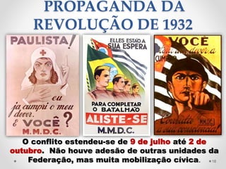 PROPAGANDA DA
REVOLUÇÃO DE 1932
O conflito estendeu-se de 9 de julho até 2 de
outubro. Não houve adesão de outras unidades da
Federação, mas muita mobilização cívica. 18
 