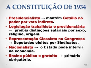 A CONSTITUIÇÃO DE 1934
• Presidencialista → mantém Getúlio no
poder por voto indireto.
• Legislação trabalhista e previdenciária
→ proibia distinções salariais por sexo,
religião, origem.
• Representação Classista no Congresso
→ Deputados eleitos por Sindicatos.
• Nacionalista → o Estado pode intervir
na economia.
• Ensino público e gratuito → primário
obrigatório.
22
 