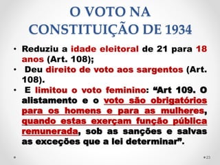 O VOTO NA
CONSTITUIÇÃO DE 1934
• Reduziu a idade eleitoral de 21 para 18
anos (Art. 108);
• Deu direito de voto aos sargentos (Art.
108).
• E limitou o voto feminino: “Art 109. O
alistamento e o voto são obrigatórios
para os homens e para as mulheres,
quando estas exerçam função pública
remunerada, sob as sanções e salvas
as exceções que a lei determinar”.
23
 