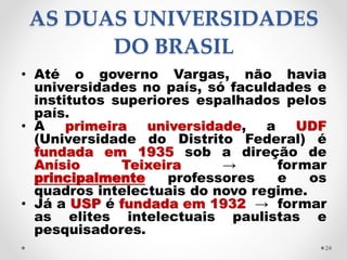 AS DUAS UNIVERSIDADES
DO BRASIL
• Até o governo Vargas, não havia
universidades no país, só faculdades e
institutos superiores espalhados pelos
país.
• A primeira universidade, a UDF
(Universidade do Distrito Federal) é
fundada em 1935 sob a direção de
Anísio Teixeira → formar
principalmente professores e os
quadros intelectuais do novo regime.
• Já a USP é fundada em 1932 → formar
as elites intelectuais paulistas e
pesquisadores.
24
 