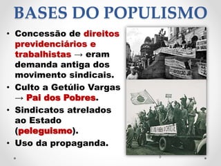 BASES DO POPULISMO
• Concessão de direitos
previdenciários e
trabalhistas → eram
demanda antiga dos
movimento sindicais.
• Culto a Getúlio Vargas
→ Pai dos Pobres.
• Sindicatos atrelados
ao Estado
(peleguismo).
• Uso da propaganda.
9
 