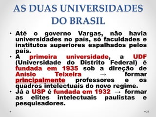 AS DUAS UNIVERSIDADES
DO BRASIL
• Até o governo Vargas, não havia
universidades no país, só faculdades e
institutos superi...