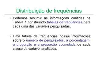 Distribuição de frequências
• Podemos resumir as informações contidas na
  Tabela 1 construindo tabelas de frequências para
  cada uma das variáveis pesquisadas.

• Uma tabela de frequências possui informações
  sobre o número de pesquisados, a porcentagem,
  a proporção e a proporção acumulada de cada
  classe da variável analisada.
 