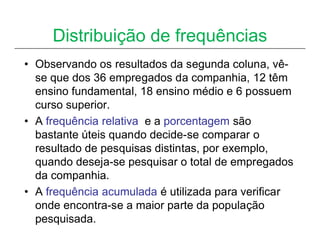 Distribuição de frequências
• Observando os resultados da segunda coluna, vê-
  se que dos 36 empregados da companhia, 12 têm
  ensino fundamental, 18 ensino médio e 6 possuem
  curso superior.
• A frequência relativa e a porcentagem são
  bastante úteis quando decide-se comparar o
  resultado de pesquisas distintas, por exemplo,
  quando deseja-se pesquisar o total de empregados
  da companhia.
• A frequência acumulada é utilizada para verificar
  onde encontra-se a maior parte da população
  pesquisada.
 