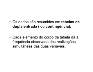 • Os dados são resumidos em tabelas de
  dupla entrada ( ou contingência).

• Cada elemento do corpo da tabela dá a
  frequência observada das realizações
  simultâneas das duas variáveis.
 