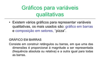 Gráficos para variáveis
               qualitativas
• Existem vários gráficos para representar variáveis
  qualitativas, os mais usados são: gráfico em barras
  e composição em setores, “pizza”.

GRÁFICO EM BARRAS
Consiste em construir retângulos ou barras, em que uma das
  dimensões é proporcional á magnitude a ser representada
  (frequência absoluta ou relativa) e a outra igual para todas
  as barras.
 