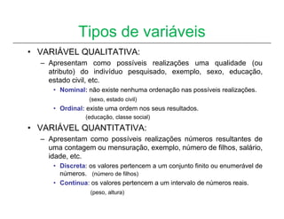 Tipos de variáveis
• VARIÁVEL QUALITATIVA:
  – Apresentam como possíveis realizações uma qualidade (ou
    atributo) do indivíduo pesquisado, exemplo, sexo, educação,
    estado civil, etc.
     • Nominal: não existe nenhuma ordenação nas possíveis realizações.
                (sexo, estado civil)
     • Ordinal: existe uma ordem nos seus resultados.
               (educação, classe social)

• VARIÁVEL QUANTITATIVA:
  – Apresentam como possíveis realizações números resultantes de
    uma contagem ou mensuração, exemplo, número de filhos, salário,
    idade, etc.
     • Discreta: os valores pertencem a um conjunto finito ou enumerável de
       números. (número de filhos)
     • Contínua: os valores pertencem a um intervalo de números reais.
                 (peso, altura)
 