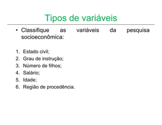 Tipos de variáveis
• Classifique  as             variáveis   da   pesquisa
  socioeconômica:

1.   Estado civil;
2.   Grau de instrução;
3.   Número de filhos;
4.   Salário;
5.   Idade;
6.   Região de procedência.
 