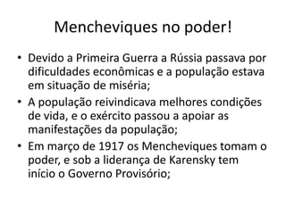 Mencheviques no poder!
• Devido a Primeira Guerra a Rússia passava por
dificuldades econômicas e a população estava
em situação de miséria;
• A população reivindicava melhores condições
de vida, e o exército passou a apoiar as
manifestações da população;
• Em março de 1917 os Mencheviques tomam o
poder, e sob a liderança de Karensky tem
início o Governo Provisório;
 