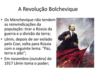 A Revolução Bolchevique
• Os Menchevique não tendem
as reinvindicações da
população: tirar a Rússia da
guerra e a divisão da terra;
• Lênin, depois de ser exilado
pelo Czar, volta para Rússia
com o seguinte lema: “Paz,
terra e pão”;
• Em novembro (outubro) de
1917 Lênin toma o poder;
 
