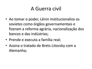 A Guerra civil
• Ao tomar o poder, Lênin institucionaliza os
sovietes como órgãos governamentais e
fizeram a reforma agrária, nacionalização dos
bancos e das indústrias;
• Prende e executa a família real;
• Assina o tratado de Brets-Litovsky com a
Alemanha;
 