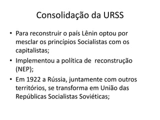 Consolidação da URSS
• Para reconstruir o país Lênin optou por
mesclar os princípios Socialistas com os
capitalistas;
• Implementou a política de reconstrução
(NEP);
• Em 1922 a Rússia, juntamente com outros
territórios, se transforma em União das
Repúblicas Socialistas Soviéticas;
 