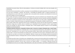 11
capacidade de consumo futura. Dito em outras palavras, a renúncia ao consumo imediato não é uma mera privação, ela é
remunerada.
Do ponto de vista socioeconômico e prático, a poupança é uma possibilidade para aqueles que ganham acima do nível de vida
em que foram socializados e, portanto, não possuem a necessidade de despender todos os ingressos patrimoniais na
manutenção de seu custo de vida. Assim, a poupança não é uma questão moral, associada a uma disciplina de renúncia do
bem-estar imediato, mas uma condição social.
Nesse sentido, até mesmo os maiores defensores da tributação sobre o consumo reconhecem que a tributação sobre a renda
é, atualmente, o modelo de tributação mais justo, pois se adequa aos diferentes níveis de renda dos contribuintes (ANDREWS,
1996). Isso se dá porque as pessoas de menor renda destinam a maior parte da sua renda, senão a integralidade desta, ao
consumo imediato, simplesmente porque sua capacidade de poupança é limitada pelas condições materiais da vida.
Nesse sentido, embora haja o argumento teórico de que a tributação pelo consumo seja mais capaz de promover a equidade
horizontal a longo prazo, na prática, deve-se reconhecer que a capacidade de formar poupança é restrita a apenas alguns
setores da sociedade, de modo que afastar a tributação sobre a renda poupada acaba por resultar em uma inequidade
tributária no momento presente.
1.08 Quais elementos favorecem a imposição de tributos sobre o consumo em relação à tributação sobre a renda? (Paula)
Primeiramente, é preciso diferenciar a tributação sobre o consumo propriamente dita (sale tax, value added tax, retail tax) das
formas de “consumption tax”, que incide no nível das pessoas jurídicas. Nesse sentido, cabe esclarecer que, enquanto os
tributos sobre o consumo são orientados por produtos (rem), a consumption tax tem por base a tributação de pessoas, seja
com base em sua renda ou com base em seus dispêndios. Ademais, ao passo que essa tributação pessoal essa associada à
fonte de produção de riquezas, a tributação sobre o consumo e produtos está associada ao uso do que é produzido (Musgrave,
1989).
Esclarecido esse ponto, deve-se reconhecer que a tributação sobre o consumo tem enorme potencial de arrecadação, em ser
inferior do ponto de vista da equidade vertical ou horizontal. Ela pode ser imposta no nível da manufatura e do varejo – o que
é presumidamente preferível a não ser que se trate de um imposto seletivo – e é suscetível a diferentes técnicas de
arrecadação (uma única vez ou em etapas, crédito destacado na nota, base contra base), o que facilita sua gestão do ponto de
 