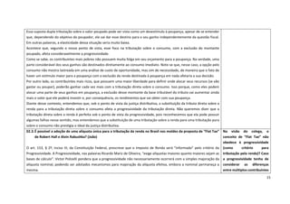 15
Essa suposta dupla tributação sobre o valor poupado pode ser vista como um desestímulo à poupança, apesar de se entender
que, dependendo do objetivo do poupador, ele vai dar esse destino para o seu ganho independentemente da questão fiscal.
Em outras palavras, a elasticidade dessa situação seria muito baixa.
Acontece que, segundo o nosso ponto de vista, esse foco na tributação sobre o consumo, com a exclusão do montante
poupado, afeta consideravelmente a progressividade.
Como se sabe, os contribuintes mais pobres não possuem muita folga em seu orçamento para a poupança. Na verdade, uma
parte considerável dos seus ganhos são destinados diretamente ao consumo imediato. Note-se que, nesse caso, a opção pelo
consumo não mostra lastreada em uma análise de custo de oportunidade, mas sim de necessidade, de maneira que o fato de
haver um estímulo maior para a poupança com a exclusão da renda destinada à poupança em nada afetaria a sua decisão.
Por outro lado, os contribuintes mais ricos, que possuem uma maior liberdade para definir onde alocar seus recursos (se vão
gastar ou poupar), poderão ganhar cada vez mais com a tributação direta sobre o consumo. Isso porque, como eles podem
alocar uma parte de seus ganhos em poupança, a exclusão desse montante da base tributável do tributo vai aumentar ainda
mais o valor que ele poderá investir e, por consequência, os rendimentos que vai obter com sua poupança.
Diante desse contexto, entendemos que, sob o ponto de vista da justiça distributiva, a substituição da tributa direta sobre a
renda para a tributação direta sobre o consumo afeta a progressividade da tributação direta. Não queremos dizer que a
tributação direta sobre a renda é perfeita sob o ponto de vista da progressividade, pois reconhecemos que ela pode possuir
algumas falhas nesse sentido, mas entendemos que a substituição de uma tributação sobre a renda para uma tributação pura
sobre o consumo não prestigia o ideal da justiça distributiva.
02.3.É possível a adoção de uma alíquota única para a tributação da renda no Brasil nos moldes da proposta de “Flat Tax”
de Robert Hall e Alvin Rabushka? (João)
O art. 153, § 2º, inciso III, da Constituição Federal, prescreve que o Imposto de Renda será “informado” pelo critério da
Progressividade. A Progressividade, nas palavras Ricardo Mariz de Oliveira, “exige alíquotas maiores quanto maiores sejam as
bases de cálculo”. Victor Polizelli pondera que a progressividade não necessariamente ocorrerá com a simples majoração da
alíquota nominal, podendo ser adotados mecanismos para majoração da alíquota efetiva, embora a nominal permaneça a
mesma.
Na visão do colega, o
conceito de “Flat Tax” não
obedece à progressividade
(como critério para
tributação pela renda)? Caso
a progressividade tenha de
considerar as diferenças
entre múltiplos contribuintes
 