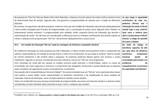 16
10
SLEMROD, Joel, e BAKIJA, Jon. Taxing ourselves: a citizen’s guide to the debate over taxes. 4ª ed. MIT Press, Cambridge, 2008. pp. 9-10.
Na proposta do “Flat Tax” feita por Robert Hall e Alvin Rabushka, a alíquota única do imposto de renda incidiria somente acima
de determinada faixa de isenção. Segundo eles, isto garantiria a progressividade do imposto sem a criação de diferentes
alíquotas.
No entanto, tal argumento não deve prosperar, tendo em vista que este modelo de tributação não promove adequadamente
o bem jurídico protegido pelo Princípio da Progressividade, isto é, a promoção da justiça social. Segundo Victor Polizelli, no
ordenamento jurídico brasileiro “a progressividade seria validade, então, enquanto técnica de tributação que permite a
redistribuição de renda”. Ao não levar em consideração as diferenças entre os múltiplos contribuintes que estarão sujeitos ao
tributo, a alíquota única proposta pelo “Flat Tax” não promove adequadamente a justiça social.
no que tange à capacidade
contributiva de cada um,
podemos afirmar que a
tributação da renda no Brasil
atende hoje a esse critério?
Qual seria a métrica para
aferir a justiça desse critério?
Chamar o colega da questão
02.4 para o debate
02.4 Um modelo de tributação “flat tax” pode ter vantagens de eficiência e equidade? (Andrei)
No modelo de tributação da renda proposto por Hall e Rabushka, o tributo incidiria exclusivamente sobre o recebimento de
salários e aposentadorias, em relação às pessoas físicas, e sobre lucro empresarial, no que tange às jurídicas. Haveria isenção
do mínimo existencial e não incidiria sobre a poupança. As empresas poderiam deduzir gastos com insumos e custos
trabalhistas. Segundo os autores, considerada essa base tributária, mesmo um “flat tax” seria progressivo.
Uma tributação de renda flat tax calcada no modelo consumo pode favorecer a conformidade, reduzir os custos de
arrecadação, dar maior segurança e incentivar o cumprimento das obrigações, diminuindo a evasão (desde que as alíquotas
sejam razoáveis). Os argumentos recaem, principalmente, na eficiência.
Essa posição não é compartilhada por Slemrod e Bakija10
. Os autores entendem que um “flat tax” seria suportado pelas classes
mais pobres e classe média, sendo superestimados os benefícios econômicos e de simplificação de novos modelos de
tributação. Vetores da tributação, como a função extrafiscal, também seriam alijados.
Talvez um modelo flat tax possa alcançar proximidade da progressividade caso exista uma faixa de isenção e as demais rendas
consideradas na faixa tributável sejam parecidas (o que é raro) e a alíquota seja razoável.
Na visão do colega, os
benefícios expostos do flat
tax, pela ótica da eficiência
econômica, compensam
eventual queda de
arrecadação pelo Estado e os
problemas de
enquadramento na premissa
da capacidade contributiva?
 