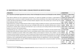 17
03. CARACTERÍSTICAS DE TRIBUTO SOBRE O CONSUMO PRESENTES NO IMPOSTO DE RENDA
12
LINDHOLM, Richard W. Value Added Tax vs. Corporation Income Tax. Business Economics, Vol. 5, No. 1 (January 1970), pp. 62-65.
PERGUNTAS COMENTÁRIOS
03.1.Aproxime os principais argumentos dos autores a favor da tributação do consumo ou da tributação da renda. (Andrei)
Alvin Warren defende que não há argumentos convincentes, em matéria de equidade, que atestem a superioridade da
tributação sobre o consumo em relação à tributação sobre a renda. Ambos são defectivos. Essa indeterminação sugere que a
riqueza não pode ser ignorada ao se escolher uma base tributária. Segundo o autor, não se provou que o consumo seja uma
boa medida para tributar a riqueza.
Segundo Alan Gunn, qualquer modelo tributário é falho em alguma medida. Os defeitos em tributar a renda não são suficientes
para abandonar esta exação, servindo, antes, para que a sociedade reflita sobre eles, extraindo melhorias para o sistema.
Entende que o imposto sobre a renda tem funcionado bem e que os custos para uma mudança drástica da matriz tributária
podem ser enormes e não recompensadores.
Considerando que nem a renda nem o consumo, única e isoladamente considerados, constituem uma base tributária ideal,
Edward MacCaffery defende modelos híbridos. Para ele, a neutralidade reside em calibrar ambas as bases econômicas, criando
modelos de equidade que possam refletir tantos padrões médios de vida (impacto no futuro), como, também, os ciclos
temporais menores (impacto no presente). O autor considera que há diversos tipos de poupanças, de acordo com a razão pela
qual ela é formada, devendo cada qual receber tratamento tributário diverso. Parece-me que a proposição do autor traz alguns
problemas, como a qualificação das espécies de poupança, podendo redundar em subjetivismos e custos de conformidade.
Defensor da tributação sobre o consumo, William Andrews pregava por um imposto sobre o consumo de modelo “cash-flow”,
em substituição ao imposto de renda.
Convidamos o colega Andrei
para apresentar a sua
pergunta que sintetiza muito
bem a bibliografia do tema.
Assim, considerando que
todo modelo tributário é
falho, em que medida um
modelo híbrido entre o
tributo sobre o consumo e o
tributo sobre a renda pode
ser menos falho.
Richard W. Lindholm12
destaca que, em linhas
gerais, um VAT e um imposto
de renda da pessoa jurídica
teriam grandes semelhanças,
uma vez que o VAT tributaria
o valor agregado (receitas
menos os custos da
mercadoria vendida e/ou
 