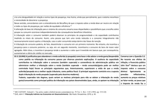 20
15
MCCAFFERY, Edward J., Tax policy under a hybrid income-consumtpion tax, 70 Tex. L. Rev. 1145 (1992), pp. 319-320.
16
DUE, John F. Tributação Indireta nas Economias em Desenvolvimento. São Paulo: Perspectiva, 1970. p. 34.
cria uma desigualdade em relação a outros tipos de poupança, mas ilustra, ainda que parcialmente, que o sistema reconhece
a necessidade de desonerar a poupança.
Nesse sentido, concordamos com o entendimento de Mccaffery de que o imposto sobre a renda deve ser neutro em relação
a todos os tipos de poupanças, por razões de equidade e eficiência.15
A alteração da base da tributação para o sistema do consumo cessaria essas disparidades e possibilitaria que a escolha sobre
poupar ou consumir ocorresse independentemente das consequências benefícios tributários.
A tributação sobre o consumo também poderá observar os princípios da progressividade e da capacidade contributiva
medindo os níveis de consumo. Assim, uma pessoa que tem uma renda reduzida e a consome integralmente não
necessariamente estará sujeita a tributação, caso o valor consumido esteja dentro das faixas de isenção.
A tributação do consumo poderia, de fato, desestimular o consumo em um primeiro momento. No entanto, ela incentiva a
poupança para o consumo posterior, ou seja, em um segundo momento, incentivaria o consumo de bens de maior valor
agregado. Além disso, o incentivo à poupança tende a aumentar o valor que é investido em bancos que, por consequência,
aumentariam a oferta de crédito no mercado.
03.3.(GUNN) A justificativa para abandonar a renda auferida (e poupada) como base e não adotar a renda gasta/despendida
como padrão na tributação do consumo passou por diversas possíveis explicações. A ausência da capacidade
contributiva na tributação sobre o consumo (também superada) e conveniência da administração pública em
administrar melhor a tributação sobre a renda (também superada – renda consumida/gasta pode ser melhor
controlada hoje) foram os principais argumentos que, historicamente, suportaram a visão de que a renda
auferida/poupada era a melhor opção tributaria, como política fiscal. O principal argumento contrário era a suposta
dupla tributação da renda poupada (superada pela doutrina moderna).
Todavia, superados tais dogmas, quais seriam os motivos principais para não se adotar a tributação da renda
gasta/consumida como principal política de tributação nos países desenvolvidos (que, ainda, se apoiam na tributação
Conversa com a Questão 3.2.
No tocante aos efeitos da
inflação, o financista público
John Due16
destaca que um
imposto sobre o consumo
diminui ligeiramente as
pressões inflacionárias,
aumento os preços relativos
ao fator-renda, ao passo que
o imposto de renda faz o
 