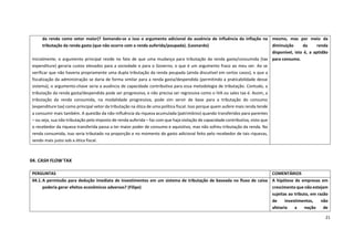 21
04. CASH FLOW TAX
da renda como vetor maior)? Somando-se a isso o argumento adicional da ausência de influência da inflação na
tributação da renda gasta (que não ocorre com a renda auferida/poupada). (Leonardo)
Inicialmente, o argumento principal reside no fato de que uma mudança para tributação da renda gasta/consumida (tax
expenditure) geraria custos elevados para a sociedade e para o Governo, o que é um argumento fraco ao meu ver. Ao se
verificar que não haveria propriamente uma dupla tributação da renda poupada (ainda discutível em certos casos), e que a
fiscalização da administração se daria de forma similar para a renda gasta/despendida (permitindo a praticabilidade desse
sistema), o argumento-chave seria a ausência de capacidade contributiva para essa metodologia de tributação. Contudo, a
tributação da renda gasta/despendida pode ser progressiva, e não precisa ser regressiva como o IVA ou sales tax é. Assim, a
tributação da renda consumida, na modalidade progressiva, pode sim servir de base para a tributação do consumo
(expenditure tax) como principal vetor da tributação na ótica de uma política fiscal. Isso porque quem aufere mais renda tende
a consumir mais também. A questão da não-influência da riqueza acumulada (patrimônio) quando transferidos para parentes
– ou seja, sua não tributação pelo imposto de renda auferida – faz com que haja violação de capacidade contributiva, visto que
o recebedor da riqueza transferida passa a ter maior poder de consumo e aquisitivo, mas não sofreu tributação da renda. Na
renda consumida, isso seria tributado na proporção e no momento do gasto adicional feito pelo recebedor de tais riquezas,
sendo mais justo sob a ótica fiscal.
mesmo, mas por meio da
diminuição da renda
disponível, isto é, a aptidão
para consumo.
PERGUNTAS COMENTÁRIOS
04.1.A permissão para dedução imediata de investimentos em um sistema de tributação de baseada no fluxo de caixa
poderia gerar efeitos econômicos adversos? (Filipe)
A hipótese de empresas em
crescimento que não estejam
sujeitas ao tributo, em razão
de investimentos, não
afetaria a noção de
 