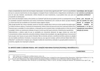 22
05. IMPOSTO SOBRE O CONSUMO PESSOAL: IRPF E ISENÇÕES PARA RENDA POUPADA (POUPANÇA, PREVIDÊNCIA ETC.)
17 GOP, A better way: our vision for a confident America, 2016, p. 25.
18 MCLURE, Charles E.; ZODROW, George R. Consumption-based Direct Taxes: A Guided Tour of the Amusement Park. FinanzArchiv / Public Finance Analysis, [s. l.], v. 63,
n. 2, p. 285–307, 2007. Disponível em: http://openurl.ingenta.com/content/xref?genre=article&issn=0015-2218&volume=63&issue=2&spage=285. p. 12.
19 HALL, Robert E., RABUSHKA, Alvin. The flat tax. In: OLIVER, Philip D., PEEL Jr., Fred W., Tax Policy: readings and materials, The Foudantion Press, 1996, P. 339.
Dada a complexidade do sistema de amortização e depreciação, uma alternativa sugerida pelo GOP17
estaria na possibilidade
de que os custos de investimentos em ativos tangíveis e intangíveis fossem imediatamente e integralmente contabilizados no
ano em que seja realizado, neutralizando o efeito tributário do novo investimento, o qual poderia levar anos para ser
recuperado no sistema atual.
Esse sistema de tributação recebe a crítica de McLure e Zodrowe18
pelo fato de que poderia permitir um planejamento em que
as sociedades contraíam empréstimos para realizar investimentos improdutivos com o intuito de reduzir sua base tributária
ou mesmo permitir que sociedades em crescimento sequer paguem tributos.
Não consigo partilhar das críticas realizadas, tendo em vista que a adoção desse critério em minha opinião não poderia gerar
um efeito econômico adverso. O estímulo ao reinvestimento, embora neutro do ponto de vista fiscal, representa efetivo ônus
financeiro para a sociedade. Em outras palavras, a tributação que seria incidente sobre a variação positiva no fluxo de caixa da
sociedade é inferior ao investimento realizado, do que se concluí que não haveria estímulo a investimentos improdutivos.
Adicionalmente, a própria noção de que as sociedades em crescimento deixariam de pagar tributos por conta dos
reinvestimentos, embora represente uma perda imediata e temporal de arrecadação, seria algo desejável para a economia do
país por gerar mais riqueza, as quais seriam tributadas. Não se entende, portanto, a existência de efeitos adversos na adoção
de uma medida semelhante. Entretanto, é necessário observar uma regra de transição, conforme afirmam Robert Hall e Alvin
Rabushka19
, considerando os impactos que a dedução imediata de investimentos realizados no passado poderia ocasionar na
economia, exigindo uma majoração na alíquota.
neutralidade, além de poder
ser contrária ao princípio da
capacidade contributiva?
Deixar para discussão no
Item 10, questão 10.1 para
discutir as vantagens da
dedução imediata de
investimentos e se elas se
enquadrariam nessa visão de
dedução de insumos.
PERGUNTAS COMENTÁRIOS
 