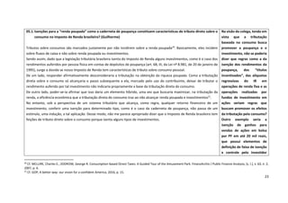23
20
Cf. MCLURE, Charles E.; ZODROW, George R. Consumption-based Direct Taxes: A Guided Tour of the Amusement Park. FinanzArchiv / Public Finance Analysis, [s. l.], v. 63, n. 2,
2007, p. 6.
21
Cf. GOP, A better way: our vision for a confident America, 2016, p. 15.
05.1.Isenções para a “renda poupada” como a caderneta de poupança constituem características de tributo direto sobre o
consumo no Imposto de Renda brasileiro? (Guilherme)
Tributos sobre consumos são marcados justamente por não incidirem sobre a renda poupada20
. Basicamente, eles incidem
sobre fluxos de caixa e não sobre renda poupada ou investimentos.
Sendo assim, dado que a legislação tributária brasileira isenta do Imposto de Renda alguns investimentos, como é o caso dos
rendimentos auferidos por pessoa física em contas de depósitos de poupança (art. 68, III, da Lei nº 8.981, de 20 de janeiro de
1995), surge a dúvida se nosso Imposto de Renda tem características de tributo sobre consumo pessoal.
De um lado, responder afirmativamente desconsideraria a tributação na obtenção da riqueza poupada. Como a tributação
direta sobre o consumo só alcançaria o passo subsequente a ela, marcado pelo uso do contribuinte, deixar de tributar o
rendimento auferido por tal investimento não indicaria propriamente a base da tributação direta do consumo.
De outro lado, poder-se-ia afirmar que isso daria um elemento híbrido, uma vez que buscaria maximizar, na tributação da
renda, a eficiência econômica que a tributação direta do consumo traz ao não alcançar renda poupada e investimentos21
.
No entanto, sob a perspectiva de um sistema tributário que alcança, como regra, qualquer retorno financeiro de um
investimento, conferir uma isenção para determinado tipo, como é o caso da caderneta de poupança, não passa de um
estímulo, uma indução, a tal aplicação. Desse modo, não me parece apropriado dizer que o Imposto de Renda brasileiro tem
feições de tributo direto sobre o consumo porque isenta alguns tipos de investimentos.
Na visão do colega, tendo em
vista que a tributação
baseada no consumo busca
promover a poupança e o
investimento, não se poderia
dizer que regras como a da
isenção dos rendimentos da
poupança, dos “títulos
incentivados”, das alíquotas
regressivas do IR em
operações de renda fixa e as
operações realizadas por
fundos de investimento em
ações seriam regras que
buscam promover os efeitos
da tributação pelo consumo?
Outro exemplo seria a
isenção de ganhos para
vendas de ações em bolsa
por PF em até 20 mil reais,
que possui elementos de
definição de faixa de isenção
e controle pelo investidor
 