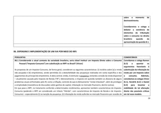 24
06. EXPENSING E IMPLEMENTAÇÃO DE UM IVA POR MEIO DO IRPJ
sobre o momento de
desinvestimento.
Convidaremos o colega a
debater a existência de
elementos da tributação
sobre o consumo no direito
brasileiro quando da
apresentação da questão 8.1.
PERGUNTAS COMENTÁRIOS
06.1.Considerando o atual contexto da sociedade brasileira, seria viável instituir um Imposto Direto sobre o Consumo
Pessoal (“Imposto-Consumo”) em substituição ao IRPF no Brasil? (Victor)
As propostas de um Imposto-Consumo, de forma geral, consideram as seguintes características: (i) incidiria sobre (a) a renda
não poupada e (b) empréstimos, sendo permitida (ii) a dedutibilidade das poupanças realizadas em conta específica e dos
pagamentos do principal do empréstimo. A ideia central, então, é estimular a poupança, evitando a erosão da renda disponível
– atualmente causada pelo Imposto de Renda (“IR”). Adicionalmente, o Imposto em questão também se afastaria de alguns
problemas atuais enfrentados pelo IR, como a inflação, controle do que é efetivamente “renda tributável”, além de privilegiar
a simplicidade (inexistência de discussões sobre ganhos de capital, tributação no mercado financeiro, dentre outras).
Em que pese o IRPF, no tratamento conferido a determinados rendimentos, apresentar também características do Imposto-
Consumo (podendo o IRPF ser considerado um tributo “híbrido”, com características de Imposto de Renda e de Imposto-
Consumo) – especialmente (i) na isenção da poupança, (ii) tributação da renda auferida no mercado financeiro por ocasião do
Convidamos o colega Ramon
(6.3) a apontar os
argumentos favoráveis à
substituição da tributação da
renda por um imposto sobre
o consumo. Ademais,
convidamos os colegas Victor
(6.1), Hendrik (6.2) e Daniel
(6.4) para levantar a
viabilidade de tal alteração
diante das possíveis críticas
em tal novo modelo.
 